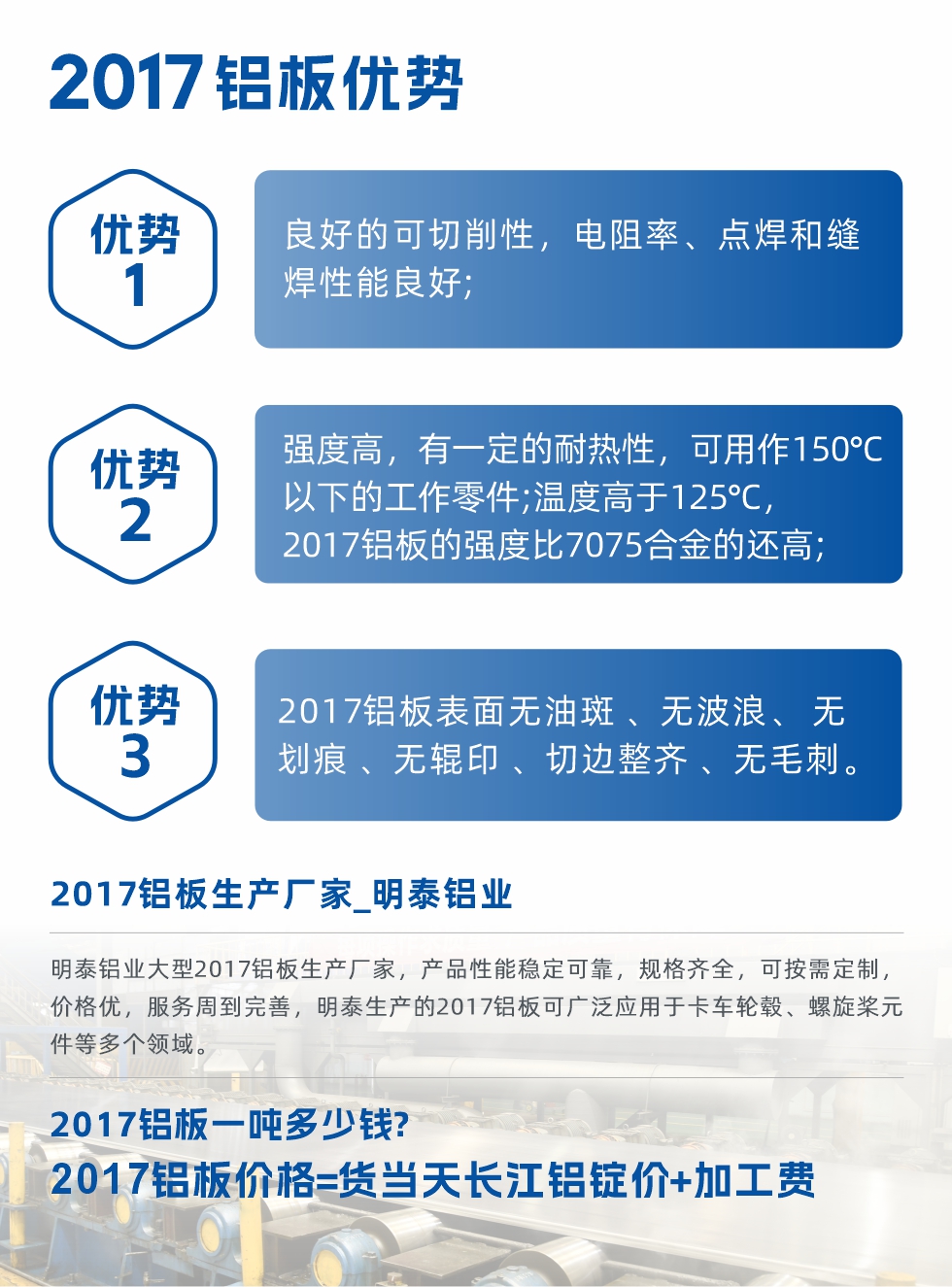 明泰可生產O、T3、T4、T351、H112狀態下的2017鋁板，具有良好的可切削性，電阻率、電焊和縫焊性能良好，同時有一定的耐熱性，用20117鋁板制作的工作零件可在溫度150℃的地方工作。強度高，在溫度高于125℃時，2017合金的強度比7075合金還高。2017鋁板的應用范圍較為狹窄，主要是鉚釘、通用機械零件、船舶、建筑結構件、卡車車轂等領域。
明泰2017鋁板產品優勢:
1、良好的可切削性，電阻率、點焊和縫焊性能良好;
2、強度高，有一定的耐熱性，可用作150°C以下的工作零件;溫度高于125°C，2017鋁板的強度比7075合金的還高;
3、2017鋁板表面無油斑 、無波浪、 無劃痕 、無輥印 、切邊整齊 、無毛刺。
