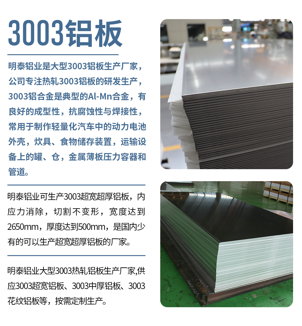 明泰鋁業(yè)是大型3003鋁板生產(chǎn)廠家，公司專注熱軋3003鋁板的研發(fā)生產(chǎn)，3003鋁合金是典型的Al-Mn合金，有良好的成型性，抗腐蝕性與焊接性，常用于制作輕量化汽車中的動力電池外殼，炊具、食物儲存裝置，運輸設(shè)備上的罐、倉，金屬薄板壓力容器和管道。

　　明泰鋁業(yè)可生產(chǎn)3003超寬超厚鋁板，內(nèi)應(yīng)力消除，切割不變形，寬度達到2650mm，厚度達到500mm，是國內(nèi)少有的可以生產(chǎn)超寬超厚鋁板的廠家。

　　明泰鋁業(yè)大型3003熱軋鋁板生產(chǎn)廠家,供應(yīng)3003超寬鋁板、3003中厚鋁板、3003花紋鋁板等，按需定制生產(chǎn)。